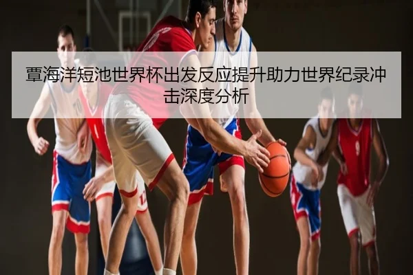 覃海洋短池世界杯出发反应提升助力世界纪录冲击深度分析