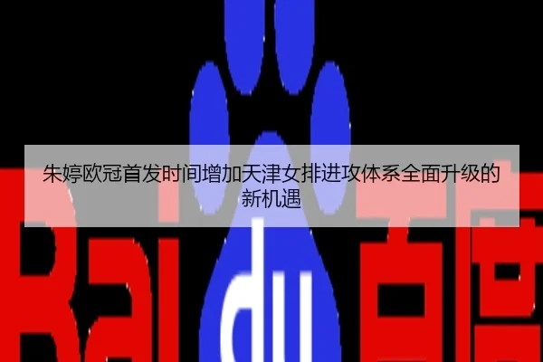 朱婷欧冠首发时间增加天津女排进攻体系全面升级的新机遇